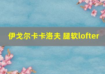 伊戈尔卡卡洛夫 腿软lofter